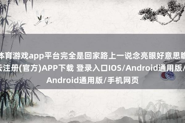 体育游戏app平台完全是回家路上一说念亮眼好意思瞻念线-开云