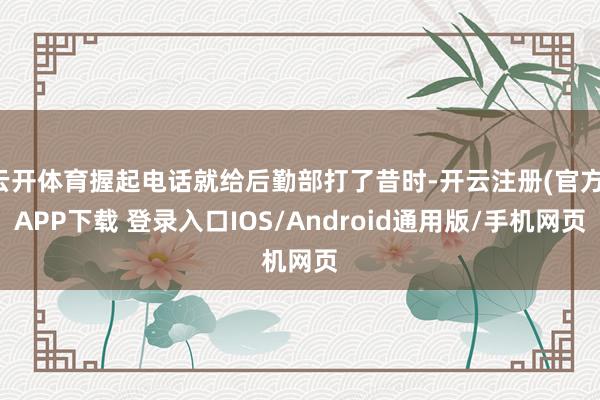 云开体育握起电话就给后勤部打了昔时-开云注册(官方)APP下