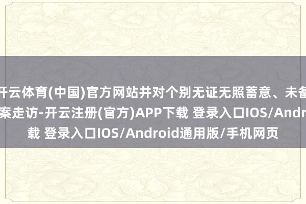 开云体育(中国)官方网站并对个别无证无照蓄意、未备案蓄意的行径给予立案走访-开云注册(官方)APP下载 登录入口IOS/Android通用版/手机网页