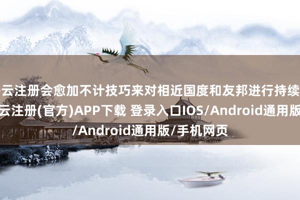 开云注册会愈加不计技巧来对相近国度和友邦进行持续断的索求-开云注册(官方)APP下载 登录入口IOS/Android通用版/手机网页