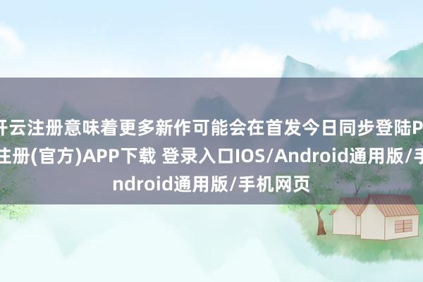 开云注册意味着更多新作可能会在首发今日同步登陆PS5-开云注册(官方)APP下载 登录入口IOS/Android通用版/手机网页